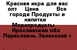 Красная икра для вас.опт. › Цена ­ 900 - Все города Продукты и напитки » Морепродукты   . Ярославская обл.,Переславль-Залесский г.